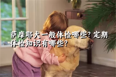 萨摩耶犬一般体检哪些？定期体检知识有哪些？