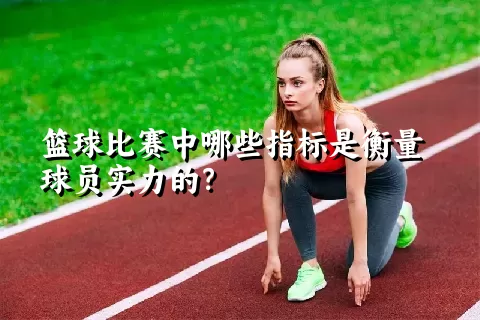 篮球比赛中哪些指标是衡量球员实力的？