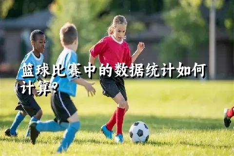 篮球比赛中的数据统计如何计算？