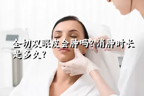 全切双眼皮会肿吗？消肿时长是多久？