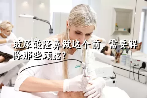 玻尿酸隆鼻做这个前，需要解除那些顾虑？