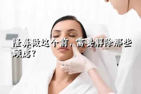 隆鼻做这个前，需要解除那些顾虑？