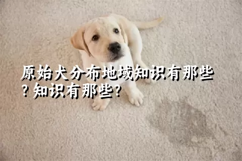 原始犬分布地域知识有那些？知识有那些？