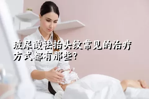 玻尿酸祛抬头纹常见的治疗方式都有那些？