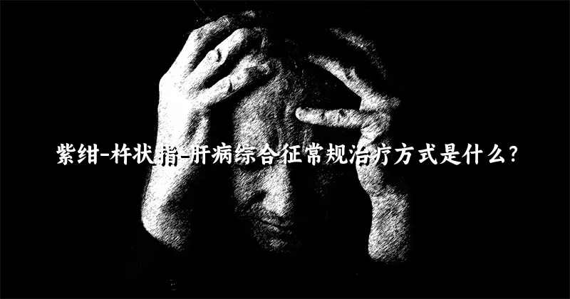 紫绀-杵状指-肝病综合征常规治疗方式是什么？