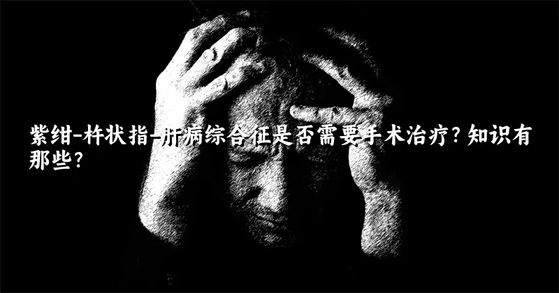 紫绀-杵状指-肝病综合征是否需要手术治疗？知识有那些？