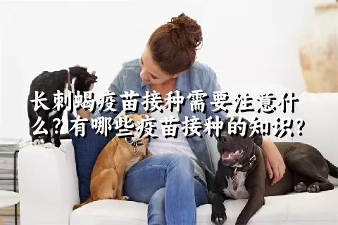 长刺蝎疫苗接种需要注意什么？有哪些疫苗接种的知识？