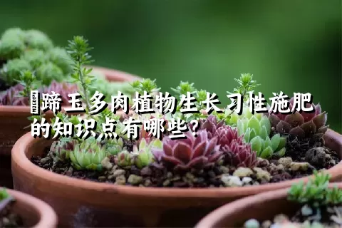 擬蹄玉多肉植物生长习性施肥的知识点有哪些？	