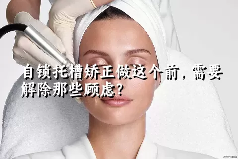 自锁托槽矫正做这个前，需要解除那些顾虑？