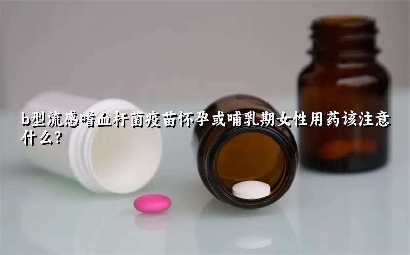 b型流感嗜血杆菌疫苗怀孕或哺乳期女性用药该注意什么？